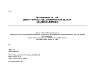 Jesus
THE NEED FOR BETTER
LIBRARY GRADUATES: A DEMAND FROM MEXICAN
ACADEMIC LIBRARIES*
Paper written for the Open Session:
"Library Education: Assessing Outcomes for the Professionals in University and Research Libraries. What do we want
from education?
Section of University Libraries, 66th
IFLA General Conference,
Jerusalem, Israel, August 16, 2000,
by
Jesús Lau
Martha Castro
Universidad Autónoma de Ciudad Juárez (UACJ)
Henry Dunant 4036
32310 Ciudad Juárez, México
Phone +52(1)6113167
 