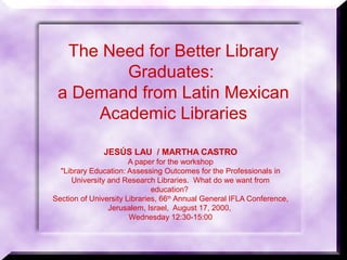 The Need for Better Library
Graduates:
a Demand from Latin Mexican
Academic Libraries
JESÚS LAU / MARTHA CASTRO
A paper for the workshop
"Library Education: Assessing Outcomes for the Professionals in
University and Research Libraries. What do we want from
education?
Section of University Libraries, 66th
Annual General IFLA Conference,
Jerusalem, Israel, August 17, 2000,
Wednesday 12:30-15:00
 
