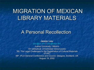 MIGRATION OF MEXICANMIGRATION OF MEXICAN
LIBRARY MATERIALSLIBRARY MATERIALS
A Personal RecollectionA Personal Recollection
Jesús LauJesús Lau
jlau@uv.mxjlau@uv.mx // jlau@uajc.mxjlau@uajc.mx
Juárez University / MéxicoJuárez University / México
On sabbatical: Universidad VeracruzanaOn sabbatical: Universidad Veracruzana
““89. The Legal Challenges to the Repatriation of Cultural Materials89. The Legal Challenges to the Repatriation of Cultural Materials
(CLM)”(CLM)”
6868thth
. IFLA General Conference and Council, Glasgow, Scotland, UK. IFLA General Conference and Council, Glasgow, Scotland, UK
August 19, 2002August 19, 2002
 
