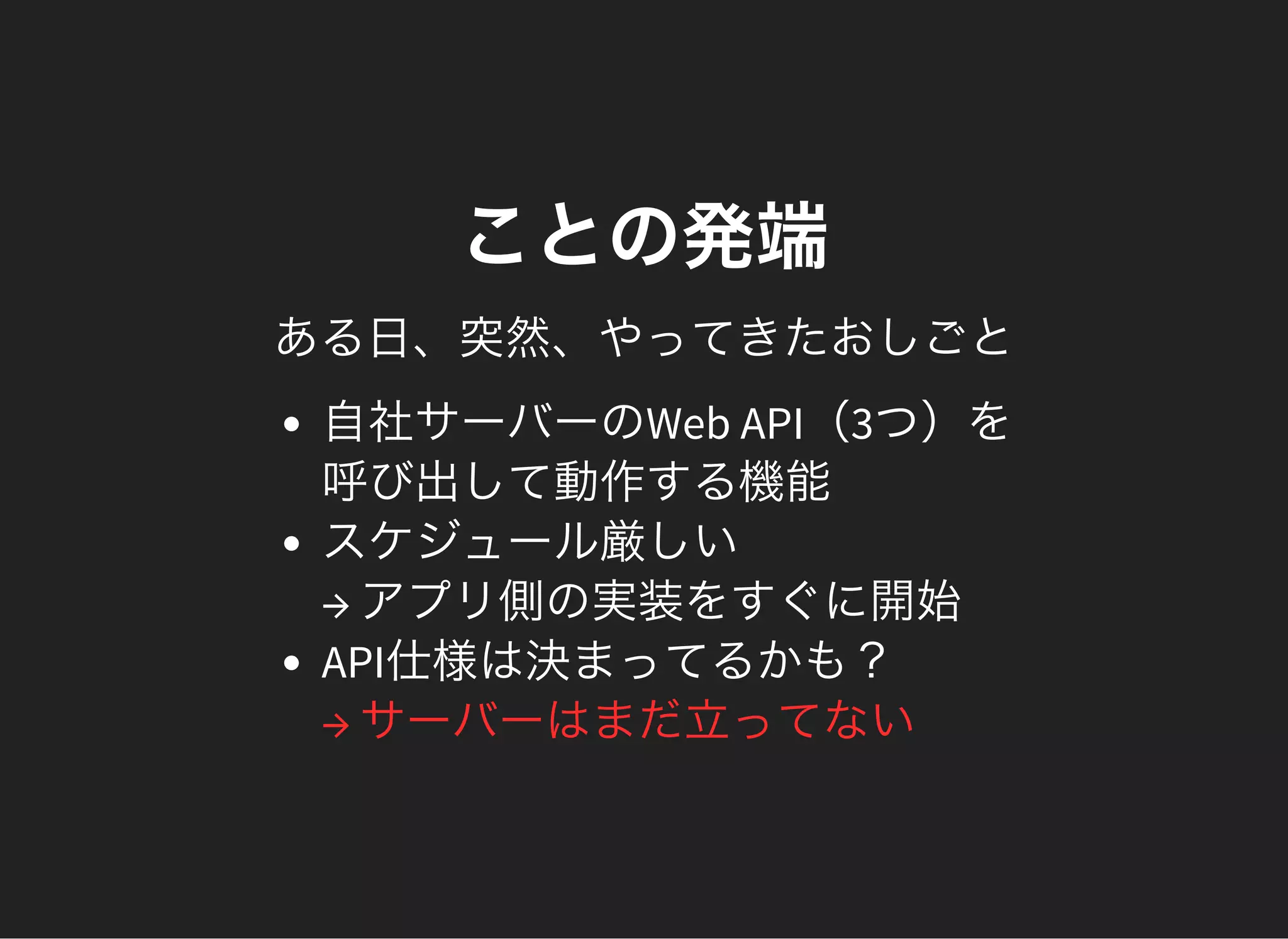 ことの発端
ある日、突然、やってきたおしごと
自社サーバーのWeb API（3つ）を
呼び出して動作する機能
スケジュール厳しい
→ アプリ側の実装をすぐに開始
API仕様は決まってるかも？
→ サーバーはまだ立ってない
 
