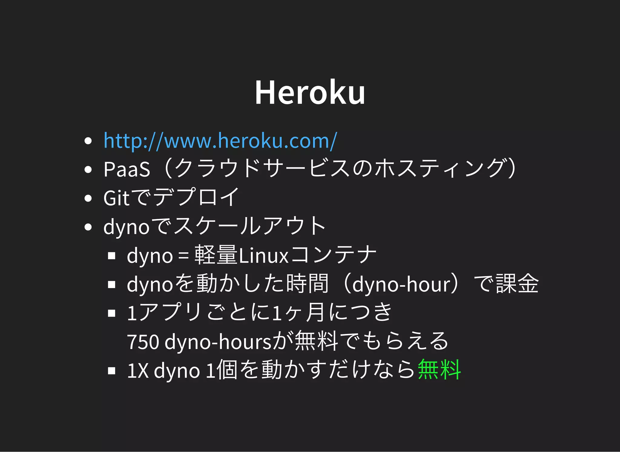 Heroku
PaaS（クラウドサービスのホスティング）
Gitでデプロイ
dynoでスケールアウト
dyno = 軽量Linuxコンテナ
dynoを動かした時間（dyno-hour）で課金
1アプリごとに1ヶ月につき
750 dyno-hoursが無料でもらえる
1X dyno 1個を動かすだけなら無料
http://www.heroku.com/
 