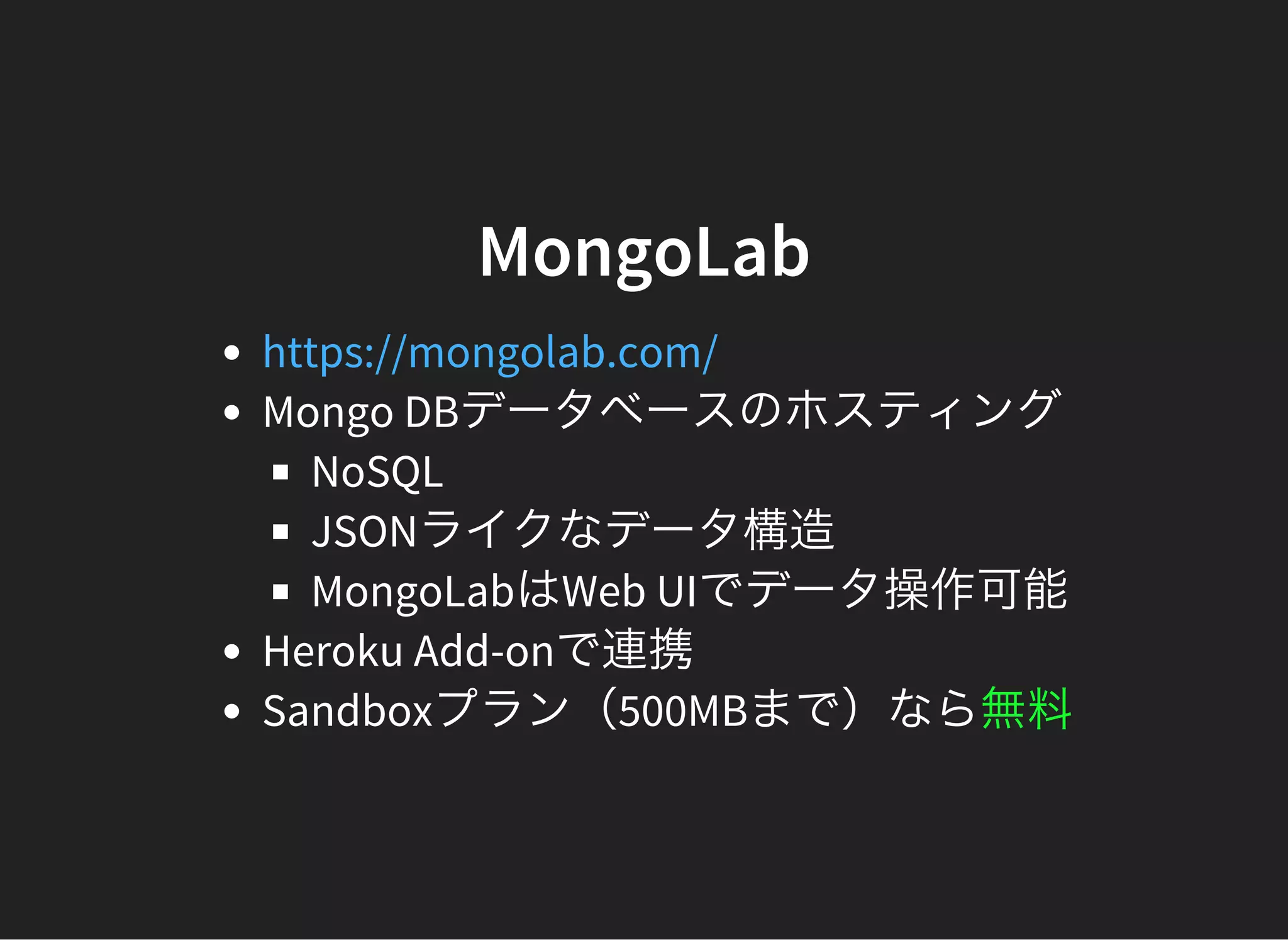 MongoLab
Mongo DBデータベースのホスティング
NoSQL
JSONライクなデータ構造
MongoLabはWeb UIでデータ操作可能
Heroku Add-onで連携
Sandboxプラン（500MBまで）なら無料
https://mongolab.com/
 