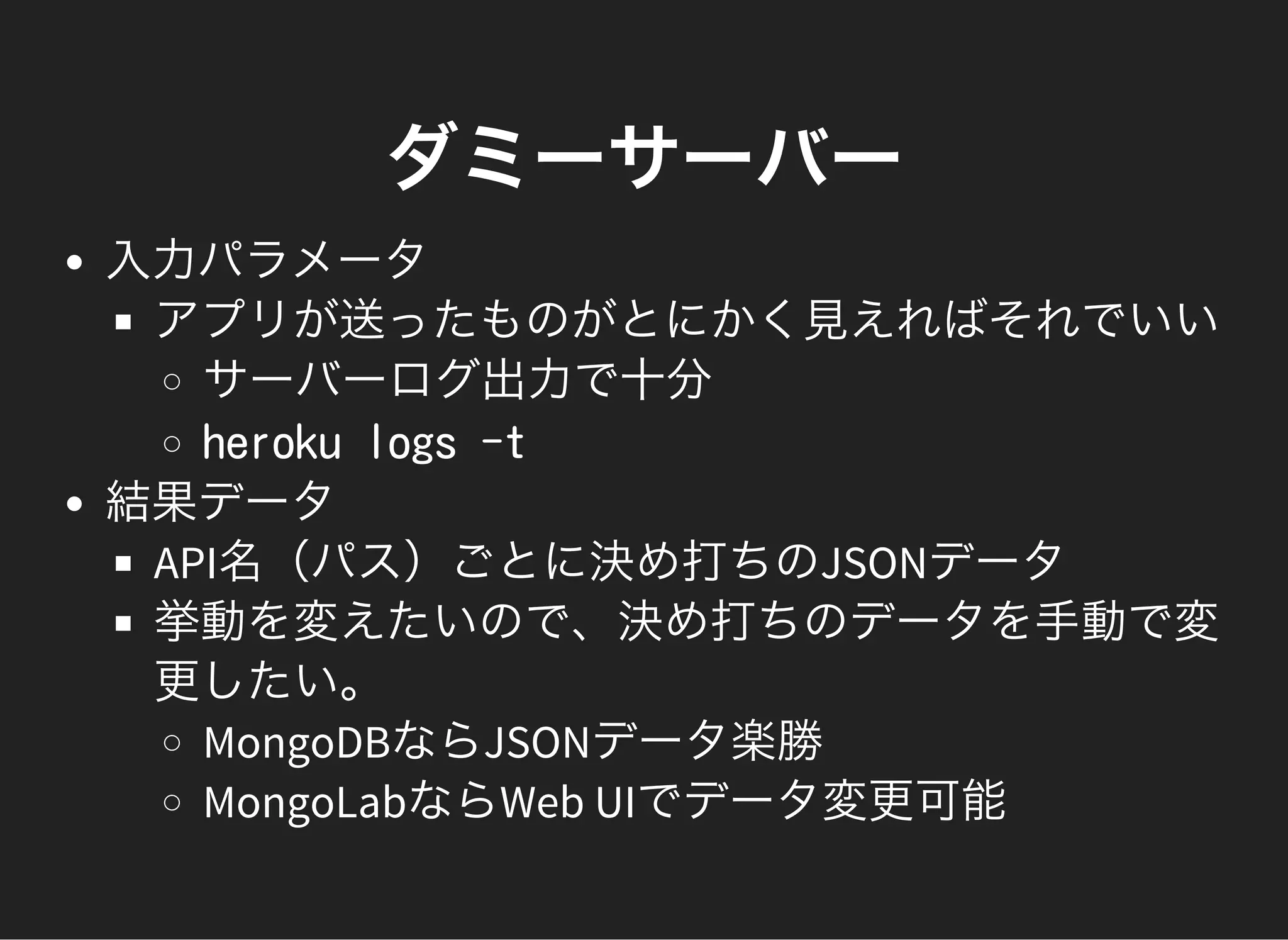 ダミーサーバー
入力パラメータ
アプリが送ったものがとにかく見えればそれでいい
サーバーログ出力で十分
heroku logs -t
結果データ
API名（パス）ごとに決め打ちのJSONデータ
挙動を変えたいので、決め打ちのデータを手動で変
更したい。
MongoDBならJSONデータ楽勝
MongoLabならWeb UIでデータ変更可能
 