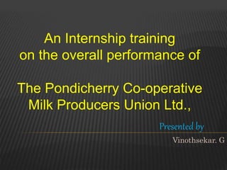 An Internship training
on the overall performance of
The Pondicherry Co-operative
Milk Producers Union Ltd.,
Presented by
Vinothsekar. G
 