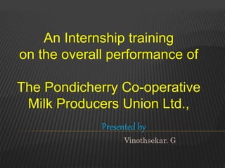 An Internship training
on the overall performance of
The Pondicherry Co-operative
Milk Producers Union Ltd.,
Presented by
Vinothsekar. G
 