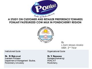 A STUDY ON CUSTOMER AND RETAILER PREFERENCE TOWARDS
    PONLAIT PASTEURIZED COW MILK IN PONDICHERRY REGION




                                                   By
                                                   L.Sam Moses Arokia
                                                   MBA 2nd Year
Institutional Guide                 Organizational Guide

Dr. B Rajeswari
      .                             Dr. T K
                                         . umanan
Assistant Professor                 Manager(Marketing)
Department of Management Studies,   PONLAIT
Pondicherry University              Pondicherry.
 