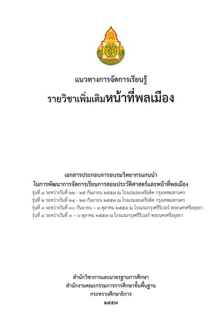 แนวทางการจัดการเรียนรู
รายวิชาเพิ่มเติมหนาที่พลเมือง
เอกสารประกอบการอบรมวิทยากรแกนนํา
ในการพัฒนาการจัดการเรียนการสอนประวัติศาสตรและหนาที่พลเมือง
รุนที่ 1 ระหวางวันที่ 22 - 25 กันยายน 2557 ณ โรงแรมอะเดรียติค กรุงเทพมหานคร
รุนที่ 2 ระหวางวันที่ 24 - 27 กันยายน 2557 ณ โรงแรมอะเดรียติค กรุงเทพมหานคร
รุนที่ 3 ระหวางวันที่ 30 กันยายน – 3 ตุลาคม 2557 ณ โรงแรมกรุงศรีริเวอร พระนครศรีอยุธยา
รุนที่ 4 ระหวางวันที่ 3 – 6 ตุลาคม 2557 ณ โรงแรมกรุงศรีริเวอร พระนครศรีอยุธยา
สํานักวิชาการและมาตรฐานการศึกษา
สํานักงานคณะกรรมการการศึกษาขั้นพื้นฐาน
กระทรวงศึกษาธิการ
๒๕๕๗
 