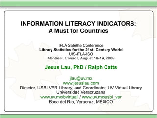 INFORMATION LITERACY INDICATORS:
A Must for Countries
IFLA Satellite Conference
Library Statistics for the 21st. Century World
UIS-IFLA-ISO
Montreal, Canada, August 18-19, 2008
Jesus Lau, PhD / Ralph Catts
jlau@uv.mx
www.jesuslau.com
Director, USBI VER Library, and Coordinator, UV Virtual Library
Universidad Veracruzana
www.uv.mx/bvirtual / www.uv.mx/usbi_ver
Boca del Río, Veracruz, MÉXICO
 