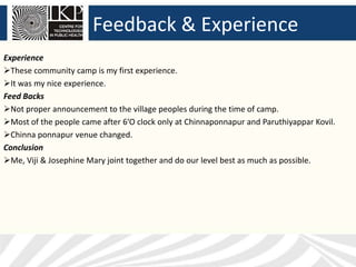 Feedback & Experience
Experience
These community camp is my first experience.
It was my nice experience.
Feed Backs
Not proper announcement to the village peoples during the time of camp.
Most of the people came after 6’O clock only at Chinnaponnapur and Paruthiyappar Kovil.
Chinna ponnapur venue changed.
Conclusion
Me, Viji & Josephine Mary joint together and do our level best as much as possible.
 