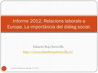 Eduardo RojoTorrecilla
http://www.eduardorojotorrecilla.es/
Informe 2012. Relacions laborals a
Europa. La importància del diàleg social.
1 Consell de Relacions Laborals. 2.7.2013.
 