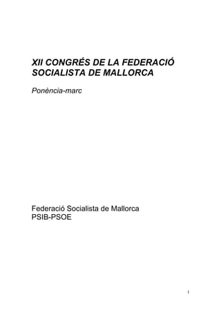 XII CONGRÉS DE LA FEDERACIÓ
SOCIALISTA DE MALLORCA
Ponència-marc




Federació Socialista de Mallorca
PSIB-PSOE




                                   1
 