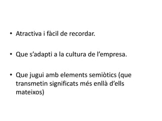 • Atractiva i fàcil de recordar. 
• Que s’adapti a la cultura de l’empresa. 
• Que jugui amb elements semiòtics (que 
transmetin significats més enllà d’ells 
mateixos) 
 