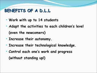 BENEFITS OF A D.L.L Work with up to 14 students Adapt the activities to each children’s level  (even the newcomers) Increase their autonomy. Increase their technological knowledge. Control each one’s work and progress (without standing up!) 