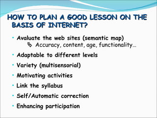 HOW TO PLAN A GOOD LESSON ON THE BASIS OF INTERNET? Avaluate the web sites (semantic map)    Accuracy, content, age, functionality… Adaptable to different levels Variety (multisensorial) Motivating activities Link the syllabus Self/Automatic correction Enhancing participation 