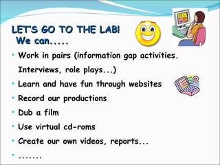 LET’S GO TO THE LAB! We can..... Work in pairs (information gap activities. Interviews, role plays...) Learn and have fun through websites Record our productions Dub a film Use virtual cd-roms Create our own videos, reports... ....... 