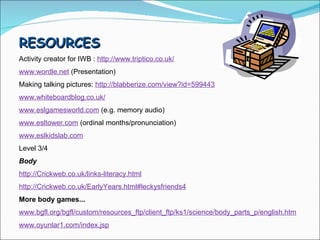 RESOURCES  Activity creator for IWB :  http://www.triptico.co.uk/ www.wordle.net  (Presentation) Making talking pictures:  http://blabberize.com/view?id=599443 www.whiteboardblog.co.uk/ www.eslgamesworld.com  (e.g. memory audio) www.esltower.com  (ordinal months/pronunciation) www.eslkidslab.com Level 3/4 Body  http://Crickweb.co.uk/links-literacy.html http://Crickweb.co.uk/EarlyYears.html#leckysfriends4 More body games... www.bgfl.org/bgfl/custom/resources_ftp/client_ftp/ks1/science/body_parts_p/english.htm www.oyunlar1.com/index.jsp 