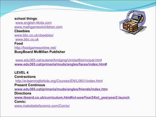 school things : www.english-4kids.com www.mathgames4children.com Cbeebies www.bbc.co.uk/cbeebies/ www.bbc.co.uk Food http://foodgamesonline.net/ BusyBoard McMillan Publisher www.edu365.cat/aulanet/bridging/Unidad8/principal.html www.edu365.cat/primaria/muds/angles/faces/index.htm# LEVEL 4  Contractions http://e-learningforkids.org/Courses/EN/L0601/index.html   Present Continous www.edu365.cat/primaria/muds/angles/friends/index.htm Directions www.iboard.co.uk/curriculum.htm#ict-sowYear24ict_yearyear2:launch Comic: www.makebeliefscomix.com/Comix/ 