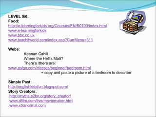 LEVEL 5/6: Food:   http://e-learningforkids.org/Courses/EN/S0703/index.html www.e-learningforkids www.bbc.co.uk www.teachitworld.com/index.asp?CurrMenu=311 Webs : Keenan Cahill Where the Hell’s Matt? There’s /there are:  www.eslgo.com/classes/beginner/bedroom.html + copy and paste a picture of a bedroom to describe Simple   Past: http://englishkidsfun.blogspot.com/ Story Creators: http://myths.e2bn.org/story_creator/   www.dfilm.com/live/moviemaker.html   www.xtranormal.com 