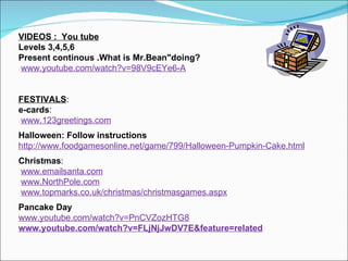 VIDEOS :  You tube Levels 3,4,5,6 Present continous .What is Mr.Bean"doing?   www.youtube.com/watch?v=98V9cEYe6-A   FESTIVALS : e-cards : www.123greetings.com Halloween: Follow instructions http://www.foodgamesonline.net/game/799/Halloween-Pumpkin-Cake.html Christmas : www.emailsanta.com www.NorthPole.com www.topmarks.co.uk/christmas/christmasgames.aspx Pancake Day www.youtube.com/watch?v=PnCVZozHTG8 www.youtube.com/watch?v=FLjNjJwDV7E&feature=related 