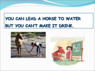 YOU CAN LEAD A HORSE TO WATER BUT YOU CAN’T MAKE IT DRINK. 
