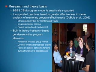  Research and theory basis
• BBBS CBM program model is empirically supported
• Incorporated practices linked to greater effectiveness in meta-
analysis of mentoring program effectiveness (DuBois et al., 2002)
– Structured activities for mentors and youth
– Ongoing mentor training
– Parent support and involvement
• Built in theory-/research-based
gender-sensitive program
elements
– Relational focused group format
– Counter limiting stereotypes of girls
– Focus on salient concerns for girls
during transition to adolescence
 