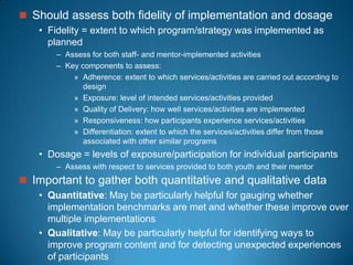  Should assess both fidelity of implementation and dosage
• Fidelity = extent to which program/strategy was implemented as
planned
– Assess for both staff- and mentor-implemented activities
– Key components to assess:
» Adherence: extent to which services/activities are carried out according to
design
» Exposure: level of intended services/activities provided
» Quality of Delivery: how well services/activities are implemented
» Responsiveness: how participants experience services/activities
» Differentiation: extent to which the services/activities differ from those
associated with other similar programs
• Dosage = levels of exposure/participation for individual participants
– Assess with respect to services provided to both youth and their mentor
 Important to gather both quantitative and qualitative data
• Quantitative: May be particularly helpful for gauging whether
implementation benchmarks are met and whether these improve over
multiple implementations
• Qualitative: May be particularly helpful for identifying ways to
improve program content and for detecting unexpected experiences
of participants
 