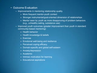• Outcome Evaluation
– Improvements in mentoring relationship quality
» More frequent mentor-youth contact
» Stronger instrumental/goal-oriented dimension of relationships
» Mentor seen by youth as more disapproving of problem behaviors
(e.g., unhealthy eating, substance use)
– Improved youth outcomes (greater improvement than youth in standard
community-based mentoring)
» Health behavior
» Health knowledge & beliefs
» Exercise
» Emotional well-being and resilience
» Perceived coping efficacy
» Domain-specific and global self-esteem
» Anxiety/depression
» Academic
» Intrinsic motivation for learning
» Educational aspirations
 