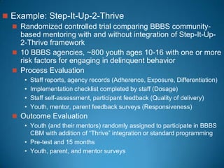  Example: Step-It-Up-2-Thrive
 Randomized controlled trial comparing BBBS community-
based mentoring with and without integration of Step-It-Up-
2-Thrive framework
 10 BBBS agencies, ~800 youth ages 10-16 with one or more
risk factors for engaging in delinquent behavior
 Process Evaluation
• Staff reports, agency records (Adherence, Exposure, Differentiation)
• Implementation checklist completed by staff (Dosage)
• Staff self-assessment, participant feedback (Quality of delivery)
• Youth, mentor, parent feedback surveys (Responsiveness)
 Outcome Evaluation
• Youth (and their mentors) randomly assigned to participate in BBBS
CBM with addition of “Thrive” integration or standard programming
• Pre-test and 15 months
• Youth, parent, and mentor surveys
 