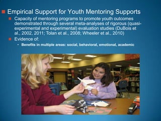  Empirical Support for Youth Mentoring Supports
 Capacity of mentoring programs to promote youth outcomes
demonstrated through several meta-analyses of rigorous (quasi-
experimental and experimental) evaluation studies (DuBois et
al., 2002, 2011; Tolan et al., 2008; Wheeler et al., 2010)
 Evidence of:
• Benefits in multiple areas: social, behavioral, emotional, academic
 