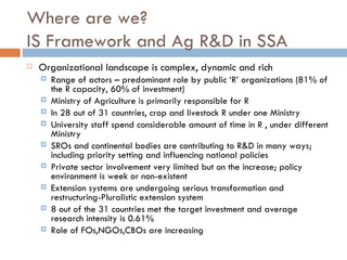 Where are we?
IS Framework and Ag R&D in SSA
   Organizational landscape is complex, dynamic and rich
       Range of actors – predominant role by public ‘R’ organizations (81% of
        the R capacity, 60% of investment)
       Ministry of Agriculture is primarily responsible for R
       In 28 out of 31 countries, crop and livestock R under one Ministry
       University staff spend considerable amount of time in R , under different
        Ministry
       SROs and continental bodies are contributing to R&D in many ways;
        including priority setting and influencing national policies
       Private sector involvement very limited but on the increase; policy
        environment is week or non-existent
       Extension systems are undergoing serious transformation and
        restructuring-Pluralistic extension system
       8 out of the 31 countries met the target investment and average
        research intensity is 0.61%
       Role of FOs,NGOs,CBOs are increasing
 