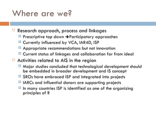 Where are we?
   Research approach, process and linkages
       Prescriptive top down Participatory approaches
       Currently influenced by VCA, IAR4D, ISP
       Appropriate recommendations but not innovation
       Current status of linkages and collaboration far from ideal
   Activities related to AIS in the region
       Major studies concluded that technological development should
        be embedded in broader development and IS concept
       SROs have embraced ISP and integrated into projects
       IARCs and influential donors are supporting projects
       In many countries ISP is identified as one of the organizing
        principles of R
 