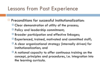 Lessons from Past Experience
   Preconditions for successful institutionalization:
     Clear   demonstration of utility of the process;
     Policy and leadership commitment;
     Broader participation and effective linkages;
     Experienced, trained, motivated and committed staff;
     A clear organizational strategy (internally driven) for
      institutionalization; and
     A national capacity to offer continuous training on the
      concept, principles and procedures, i.e. integration into
      the learning curricula.
 