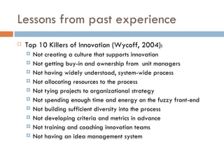 Lessons from past experience
   Top 10 Killers of Innovation (Wycoff, 2004):
       Not creating a culture that supports innovation
       Not getting buy-in and ownership from unit managers
       Not having widely understood, system-wide process
       Not allocating resources to the process
       Not tying projects to organizational strategy
       Not spending enough time and energy on the fuzzy front-end
       Not building sufficient diversity into the process
       Not developing criteria and metrics in advance
       Not training and coaching innovation teams
       Not having an idea management system
 
