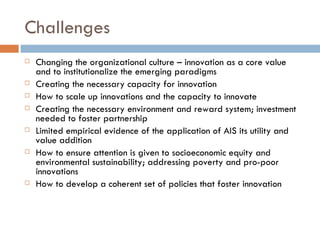 Challenges
   Changing the organizational culture – innovation as a core value
    and to institutionalize the emerging paradigms
   Creating the necessary capacity for innovation
   How to scale up innovations and the capacity to innovate
   Creating the necessary environment and reward system; investment
    needed to foster partnership
   Limited empirical evidence of the application of AIS its utility and
    value addition
   How to ensure attention is given to socioeconomic equity and
    environmental sustainability; addressing poverty and pro-poor
    innovations
   How to develop a coherent set of policies that foster innovation
 