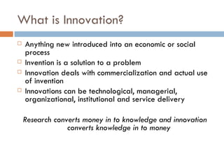 What is Innovation?
   Anything new introduced into an economic or social
    process
   Invention is a solution to a problem
   Innovation deals with commercialization and actual use
    of invention
   Innovations can be technological, managerial,
    organizational, institutional and service delivery

    Research converts money in to knowledge and innovation
                 converts knowledge in to money
 