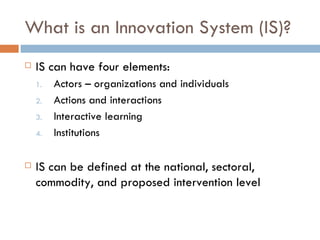 What is an Innovation System (IS)?
   IS can have four elements:
    1.   Actors – organizations and individuals
    2.   Actions and interactions
    3.   Interactive learning
    4.   Institutions

   IS can be defined at the national, sectoral,
    commodity, and proposed intervention level
 