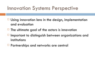 Innovation Systems Perspective
   Using innovation lens in the design, implementation
    and evaluation
   The ultimate goal of the actors is innovation
   Important to distinguish between organizations and
    institutions
   Partnerships and networks are central
 