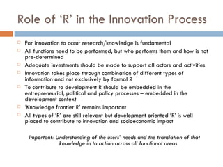 Role of ‘R’ in the Innovation Process
   For innovation to occur research/knowledge is fundamental
   All functions need to be performed, but who performs them and how is not
    pre-determined
   Adequate investments should be made to support all actors and activities
   Innovation takes place through combination of different types of
    information and not exclusively by formal R
   To contribute to development R should be embedded in the
    entrepreneurial, political and policy processes – embedded in the
    development context
   ‘Knowledge frontier R’ remains important
   All types of ‘R’ are still relevant but development oriented ‘R’ is well
    placed to contribute to innovation and socioeconomic impact

     Important: Understanding of the users’ needs and the translation of that
                 knowledge in to action across all functional areas
 
