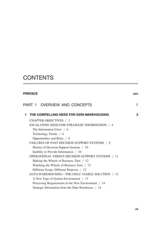 CONTENTS
PREFACE xxv
PART 1 OVERVIEW AND CONCEPTS 1
1 THE COMPELLING NEED FOR DATA WAREHOUSING 3
CHAPTER OBJECTIVES / 3
ESCALATING NEED FOR STRATEGIC INFORMATION / 4
The Information Crisis / 6
Technology Trends / 6
Opportunities and Risks / 8
FAILURES OF PAST DECISION-SUPPORT SYSTEMS / 9
History of Decision-Support Systems / 10
Inability to Provide Information / 10
OPERATIONAL VERSUS DECISION-SUPPORT SYSTEMS / 11
Making the Wheels of Business Turn / 12
Watching the Wheels of Business Turn / 12
Different Scope, Different Purposes / 12
DATA WAREHOUSING—THE ONLY VIABLE SOLUTION / 13
A New Type of System Environment / 13
Processing Requirements in the New Environment / 14
Strategic Information from the Data Warehouse / 14
vii
 