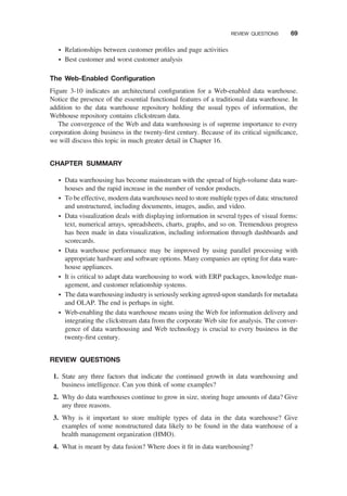 † Relationships between customer proﬁles and page activities
† Best customer and worst customer analysis
The Web-Enabled Conﬁguration
Figure 3-10 indicates an architectural conﬁguration for a Web-enabled data warehouse.
Notice the presence of the essential functional features of a traditional data warehouse. In
addition to the data warehouse repository holding the usual types of information, the
Webhouse repository contains clickstream data.
The convergence of the Web and data warehousing is of supreme importance to every
corporation doing business in the twenty-ﬁrst century. Because of its critical signiﬁcance,
we will discuss this topic in much greater detail in Chapter 16.
CHAPTER SUMMARY
† Data warehousing has become mainstream with the spread of high-volume data ware-
houses and the rapid increase in the number of vendor products.
† To be effective, modern data warehouses need to store multiple types of data: structured
and unstructured, including documents, images, audio, and video.
† Data visualization deals with displaying information in several types of visual forms:
text, numerical arrays, spreadsheets, charts, graphs, and so on. Tremendous progress
has been made in data visualization, including information through dashboards and
scorecards.
† Data warehouse performance may be improved by using parallel processing with
appropriate hardware and software options. Many companies are opting for data ware-
house appliances.
† It is critical to adapt data warehousing to work with ERP packages, knowledge man-
agement, and customer relationship systems.
† The data warehousing industry is seriously seeking agreed-upon standards for metadata
and OLAP. The end is perhaps in sight.
† Web-enabling the data warehouse means using the Web for information delivery and
integrating the clickstream data from the corporate Web site for analysis. The conver-
gence of data warehousing and Web technology is crucial to every business in the
twenty-ﬁrst century.
REVIEW QUESTIONS
1. State any three factors that indicate the continued growth in data warehousing and
business intelligence. Can you think of some examples?
2. Why do data warehouses continue to grow in size, storing huge amounts of data? Give
any three reasons.
3. Why is it important to store multiple types of data in the data warehouse? Give
examples of some nonstructured data likely to be found in the data warehouse of a
health management organization (HMO).
4. What is meant by data fusion? Where does it ﬁt in data warehousing?
REVIEW QUESTIONS 69
 