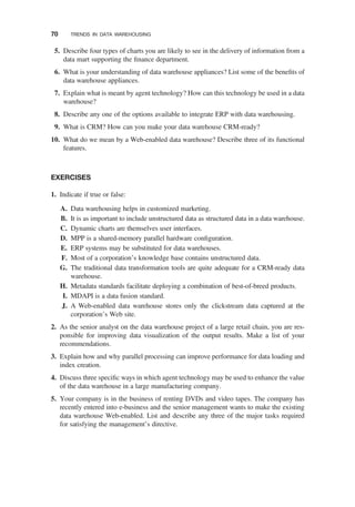 5. Describe four types of charts you are likely to see in the delivery of information from a
data mart supporting the ﬁnance department.
6. What is your understanding of data warehouse appliances? List some of the beneﬁts of
data warehouse appliances.
7. Explain what is meant by agent technology? How can this technology be used in a data
warehouse?
8. Describe any one of the options available to integrate ERP with data warehousing.
9. What is CRM? How can you make your data warehouse CRM-ready?
10. What do we mean by a Web-enabled data warehouse? Describe three of its functional
features.
EXERCISES
1. Indicate if true or false:
A. Data warehousing helps in customized marketing.
B. It is as important to include unstructured data as structured data in a data warehouse.
C. Dynamic charts are themselves user interfaces.
D. MPP is a shared-memory parallel hardware conﬁguration.
E. ERP systems may be substituted for data warehouses.
F. Most of a corporation’s knowledge base contains unstructured data.
G. The traditional data transformation tools are quite adequate for a CRM-ready data
warehouse.
H. Metadata standards facilitate deploying a combination of best-of-breed products.
I. MDAPI is a data fusion standard.
J. A Web-enabled data warehouse stores only the clickstream data captured at the
corporation’s Web site.
2. As the senior analyst on the data warehouse project of a large retail chain, you are res-
ponsible for improving data visualization of the output results. Make a list of your
recommendations.
3. Explain how and why parallel processing can improve performance for data loading and
index creation.
4. Discuss three speciﬁc ways in which agent technology may be used to enhance the value
of the data warehouse in a large manufacturing company.
5. Your company is in the business of renting DVDs and video tapes. The company has
recently entered into e-business and the senior management wants to make the existing
data warehouse Web-enabled. List and describe any three of the major tasks required
for satisfying the management’s directive.
70 TRENDS IN DATA WAREHOUSING
 