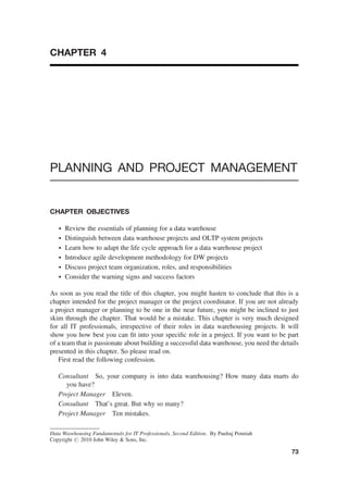 CHAPTER 4
PLANNING AND PROJECT MANAGEMENT
CHAPTER OBJECTIVES
† Review the essentials of planning for a data warehouse
† Distinguish between data warehouse projects and OLTP system projects
† Learn how to adapt the life cycle approach for a data warehouse project
† Introduce agile development methodology for DW projects
† Discuss project team organization, roles, and responsibilities
† Consider the warning signs and success factors
As soon as you read the title of this chapter, you might hasten to conclude that this is a
chapter intended for the project manager or the project coordinator. If you are not already
a project manager or planning to be one in the near future, you might be inclined to just
skim through the chapter. That would be a mistake. This chapter is very much designed
for all IT professionals, irrespective of their roles in data warehousing projects. It will
show you how best you can ﬁt into your speciﬁc role in a project. If you want to be part
of a team that is passionate about building a successful data warehouse, you need the details
presented in this chapter. So please read on.
First read the following confession.
Consultant So, your company is into data warehousing? How many data marts do
you have?
Project Manager Eleven.
Consultant That’s great. But why so many?
Project Manager Ten mistakes.
Data Warehousing Fundamentals for IT Professionals, Second Edition. By Paulraj Ponniah
Copyright # 2010 John Wiley & Sons, Inc.
73
 