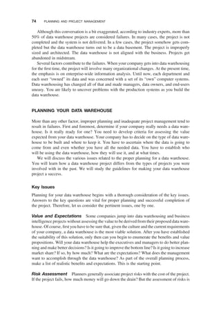 Although this conversation is a bit exaggerated, according to industry experts, more than
50% of data warehouse projects are considered failures. In many cases, the project is not
completed and the system is not delivered. In a few cases, the project somehow gets com-
pleted but the data warehouse turns out to be a data basement. The project is improperly
sized and architected. The data warehouse is not aligned with the business. Projects get
abandoned in midstream.
Several factors contribute to the failures. When your company gets into data warehousing
for the ﬁrst time, the project will involve many organizational changes. At the present time,
the emphasis is on enterprise-wide information analysis. Until now, each department and
each user “owned” its data and was concerned with a set of its “own” computer systems.
Data warehousing has changed all of that and made managers, data owners, and end-users
uneasy. You are likely to uncover problems with the production systems as you build the
data warehouse.
PLANNING YOUR DATA WAREHOUSE
More than any other factor, improper planning and inadequate project management tend to
result in failures. First and foremost, determine if your company really needs a data ware-
house. Is it really ready for one? You need to develop criteria for assessing the value
expected from your data warehouse. Your company has to decide on the type of data ware-
house to be built and where to keep it. You have to ascertain where the data is going to
come from and even whether you have all the needed data. You have to establish who
will be using the data warehouse, how they will use it, and at what times.
We will discuss the various issues related to the proper planning for a data warehouse.
You will learn how a data warehouse project differs from the types of projects you were
involved with in the past. We will study the guidelines for making your data warehouse
project a success.
Key Issues
Planning for your data warehouse begins with a thorough consideration of the key issues.
Answers to the key questions are vital for proper planning and successful completion of
the project. Therefore, let us consider the pertinent issues, one by one.
Value and Expectations Some companies jump into data warehousing and business
intelligence projects without assessing the value to be derived from their proposed data ware-
house. Of course, ﬁrst you have to be sure that, given the culture and the current requirements
of your company, a data warehouse is the most viable solution. After you have established
the suitability of this solution, only then can you begin to enumerate the beneﬁts and value
propositions. Will your data warehouse help the executives and managers to do better plan-
ning and make better decisions? Is it going to improve the bottom line? Is it going to increase
market share? If so, by how much? What are the expectations? What does the management
want to accomplish through the data warehouse? As part of the overall planning process,
make a list of realistic beneﬁts and expectations. This is the starting point.
Risk Assessment Planners generally associate project risks with the cost of the project.
If the project fails, how much money will go down the drain? But the assessment of risks is
74 PLANNING AND PROJECT MANAGEMENT
 