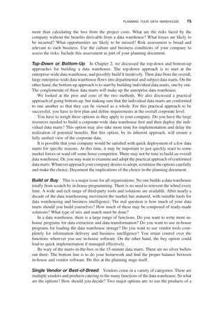 more than calculating the loss from the project costs. What are the risks faced by the
company without the beneﬁts derivable from a data warehouse? What losses are likely to
be incurred? What opportunities are likely to be missed? Risk assessment is broad and
relevant to each business. Use the culture and business conditions of your company to
assess the risks. Include this assessment as part of your planning document.
Top-Down or Bottom-Up In Chapter 2, we discussed the top-down and bottom-up
approaches for building a data warehouse. The top-down approach is to start at the
enterprise-wide data warehouse, and possibly build it iteratively. Then data from the overall,
large enterprise-wide data warehouse ﬂows into departmental and subject data marts. On the
other hand, the bottom-up approach is to start by building individual data marts, one by one.
The conglomerate of these data marts will make up the enterprise data warehouse.
We looked at the pros and cons of the two methods. We also discussed a practical
approach of going bottom-up, but making sure that the individual data marts are conformed
to one another so that they can be viewed as a whole. For this practical approach to be
successful, you have to ﬁrst plan and deﬁne requirements at the overall corporate level.
You have to weigh these options as they apply to your company. Do you have the large
resources needed to build a corporate-wide data warehouse ﬁrst and then deploy the indi-
vidual data marts? This option may also take more time for implementation and delay the
realization of potential beneﬁts. But this option, by its inherent approach, will ensure a
fully uniﬁed view of the corporate data.
It is possible that your company would be satisﬁed with quick deployment of a few data
marts for speciﬁc reasons. At this time, it may be important to just quickly react to some
market forces or ward off some ﬁerce competitor. There may not be time to build an overall
data warehouse. Or, you may want to examine and adopt the practical approach of conformed
datamarts.Whateverapproachyourcompanydesirestoadopt, scrutinize theoptionscarefully
and make the choice. Document the implications of the choice in the planning document.
Build or Buy This is a major issue for all organizations. No one builds a data warehouse
totally from scratch by in-house programming. There is no need to reinvent the wheel every
time. A wide and rich range of third-party tools and solutions are available. After nearly a
decade of the data warehousing movement the market has matured, with suitable tools for
data warehousing and business intelligence. The real question is how much of your data
marts should you build yourselves? How much of these may be composed of ready-made
solutions? What type of mix and match must be done?
In a data warehouse, there is a large range of functions. Do you want to write more in-
house programs for data extraction and data transformation? Do you want to use in-house
programs for loading the data warehouse storage? Do you want to use vendor tools com-
pletely for information delivery and business intelligence? You retain control over the
functions wherever you use in-house software. On the other hand, the buy option could
lead to quick implementation if managed effectively.
Be wary of the marts-in-the-box or the 15-minute data marts. There are no silver bullets
out there. The bottom line is to do your homework and ﬁnd the proper balance between
in-house and vendor software. Do this at the planning stage itself.
Single Vendor or Best-of-Breed Vendors come in a variety of categories. There are
multiple vendors and products catering to the many functions of the data warehouse. So what
are the options? How should you decide? Two major options are: to use the products of a
PLANNING YOUR DATA WAREHOUSE 75
 