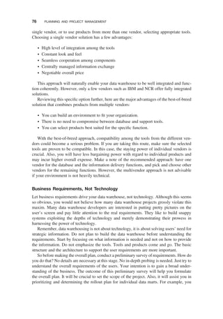 single vendor, or to use products from more than one vendor, selecting appropriate tools.
Choosing a single vendor solution has a few advantages:
† High level of integration among the tools
† Constant look and feel
† Seamless cooperation among components
† Centrally managed information exchange
† Negotiable overall price
This approach will naturally enable your data warehouse to be well integrated and func-
tion coherently. However, only a few vendors such as IBM and NCR offer fully integrated
solutions.
Reviewing this speciﬁc option further, here are the major advantages of the best-of-breed
solution that combines products from multiple vendors:
† You can build an environment to ﬁt your organization.
† There is no need to compromise between database and support tools.
† You can select products best suited for the speciﬁc function.
With the best-of-breed approach, compatibility among the tools from the different ven-
dors could become a serious problem. If you are taking this route, make sure the selected
tools are proven to be compatible. In this case, the staying power of individual vendors is
crucial. Also, you will have less bargaining power with regard to individual products and
may incur higher overall expense. Make a note of the recommended approach: have one
vendor for the database and the information delivery functions, and pick and choose other
vendors for the remaining functions. However, the multivendor approach is not advisable
if your environment is not heavily technical.
Business Requirements, Not Technology
Let business requirements drive your data warehouse, not technology. Although this seems
so obvious, you would not believe how many data warehouse projects grossly violate this
maxim. Many data warehouse developers are interested in putting pretty pictures on the
user’s screen and pay little attention to the real requirements. They like to build snappy
systems exploiting the depths of technology and merely demonstrating their prowess in
harnessing the power of technology.
Remember, data warehousing is not about technology, it is about solving users’ need for
strategic information. Do not plan to build the data warehouse before understanding the
requirements. Start by focusing on what information is needed and not on how to provide
the information. Do not emphasize the tools. Tools and products come and go. The basic
structure and the architecture to support the user requirements are more important.
So before making the overall plan, conduct a preliminary survey of requirements. How do
you do that? No details are necessary at this stage. No in-depth probing is needed. Just try to
understand the overall requirements of the users. Your intention is to gain a broad under-
standing of the business. The outcome of this preliminary survey will help you formulate
the overall plan. It will be crucial to set the scope of the project. Also, it will assist you in
prioritizing and determining the rollout plan for individual data marts. For example, you
76 PLANNING AND PROJECT MANAGEMENT
 