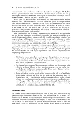 breakdown of the costs is as follows: hardware, 31%; software, including the DBMS, 24%;
staff and system integrators, 35%; administration, 10%. How do you justify the total cost by
balancing the risks against the beneﬁts, both tangible and intangible? How can you calculate
the ROI and ROA? How can you make a business case?
It is not easy. Real beneﬁts may not be known until after your data warehouse is built and
put to use fully. Your data warehouse will allow users to run queries and analyze the vari-
ables in many different ways. Your users can run what-if analysis by moving into several
hypothetical scenarios and make strategic decisions. They will not be limited in the ways
in which they can query and analyze. Who can predict what queries and analysis they
might run, what signiﬁcant decisions they will be able to make, and how beneﬁcially
these decisions will impact the bottom line?
Many companies are able to introduce data warehousing without a full cost-justiﬁcation
analysis. Here the justiﬁcation is based mainly on intuition and potential competitive press-
ures. In these companies, the top management is able to readily recognize the beneﬁts of data
integration, improved data quality, user autonomy in running queries and analyses, and the
ease of information accessibility. If your company is such a company, good luck to you.
Do some basic justiﬁcation and jump into the project with both feet in.
Not every company’s top management is so easy to please. In many companies, some
type of formal justiﬁcation is required. We want to present the typical approaches taken
for justifying the data warehouse project. Review these examples and pick the approach
that is closest to what will work in your organization. Here are some sample approaches
for preparing the justiﬁcation:
1. Calculate the current technology costs to produce the applications and reports sup-
porting strategic decision making. Compare this with the estimated costs for the
data warehouse and ﬁnd the ratio between the current costs and proposed costs. See
if this ratio is acceptable to senior management.
2. Calculate the business value of the proposed data warehouse with the estimated dollar
values for proﬁts, dividends, earnings growth, revenue growth, and market share
growth. Review this business value expressed in dollars against the data warehouse
costs and come up with the justiﬁcation.
3. Do the full-ﬂedged exercise. Identify all the components that will be affected by the
proposed data warehouse and those that will affect the data warehouse. Start with
the cost items, one by one, including hardware purchase or lease, vendor software,
in-house software, installation and conversion, ongoing support, and maintenance
costs. Then put a dollar value on each of the tangible and intangible beneﬁts, including
cost reduction, revenue enhancement, and effectiveness in the business community.
Go further to do a cash ﬂow analysis and calculate the ROI.
The Overall Plan
The seed for a data warehousing initiative gets sown in many ways. The initiative may
get ignited simply because the competition has a data warehouse. Or the CIO makes a rec-
ommendation to the CEO or some other senior executive proposes a data warehouse as the
solution for the information problems in a company. In some cases, a senior executive was
exposed to the idea at a conference or seminar. Whatever may be the reason for your com-
pany to think about data warehousing, the real initiative begins with a well-thought-out
78 PLANNING AND PROJECT MANAGEMENT
 