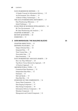 DATA WAREHOUSE DEFINED / 15
A Simple Concept for Information Delivery / 15
An Environment, Not a Product / 15
A Blend of Many Technologies / 16
THE DATA WAREHOUSING MOVEMENT / 17
Data Warehousing Milestones / 17
Initial Challenges / 18
EVOLUTION OF BUSINESS INTELLIGENCE / 18
BI: Two Environments / 19
BI: Data Warehousing and Analytics / 19
CHAPTER SUMMARY / 20
REVIEW QUESTIONS / 20
EXERCISES / 21
2 DATA WAREHOUSE: THE BUILDING BLOCKS 23
CHAPTER OBJECTIVES / 23
DEFINING FEATURES / 24
Subject-Oriented Data / 24
Integrated Data / 25
Time-Variant Data / 26
Nonvolatile Data / 27
Data Granularity / 28
DATA WAREHOUSES AND DATA MARTS / 29
How Are They Different? / 29
Top-Down Versus Bottom-Up Approach / 29
A Practical Approach / 31
ARCHITECTURAL TYPES / 32
Centralized Data Warehouse / 32
Independent Data Marts / 32
Federated / 33
Hub-and-Spoke / 33
Data-Mart Bus / 34
OVERVIEW OF THE COMPONENTS / 34
Source Data Component / 34
Data Staging Component / 37
Data Storage Component / 39
Information Delivery Component / 40
Metadata Component / 41
Management and Control Component / 41
viii CONTENTS
 
