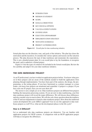 formal plan that sets the direction, tone, and goals of the initiative. The plan lays down the
motivation and the incentives. It considers the various options and reasons out the selection
process. The plan discusses the type of data warehouse and enumerates the expectations.
This is not a detailed project plan. It is an overall plan to lay the foundation, to recognize
the need, and to authorize a formal project.
Figure 4-1 lists the types of content to be included in the formal overall plan. Review the
list carefully and adapt it for your data warehouse initiative.
THE DATA WAREHOUSE PROJECT
As an IT professional, you have worked on application projects before. You know what goes
on in these projects and are aware of the methods needed to build the applications from
planning through implementation. You have been part of the analysis, the design, the pro-
gramming, or the testing phases. If you have functioned as a project manager or a team
leader, you know how projects are monitored and controlled. A project is a project. If you
have seen one IT project, have you not seen them all?
The answer is not a simple yes or no. Data warehouse projects are different from projects
building the transaction processing systems. If you are new to data warehousing, your ﬁrst
data warehouse project will reveal the major differences. We will discuss these differences
and also consider ways to react to them. We will also ask a basic question about the readiness
of the IT and user departments to launch a data warehouse project. How about the traditional
system development life cycle (SDLC) approach? Can we use this approach to data ware-
house projects as well? If so, what are the development phases in the life cycle?
How is it Different?
Let us understand why data warehouse projects are distinctive. You are familiar with
application projects for OLTP systems. A comparison with an OLTP application project
will help us recognize the differences.
INTRODUCTION
MISSION STATEMENT
SCOPE
GOALS & OBJECTIVES
KEY ISSUES & OPTIONS
VALUES & EXPECTATIONS
JUSTIFICATION
EXECUTIVE SPONSORSHIP
IMPLEMENTATION STRATEGY
TENTATIVE SCHEDULE
PROJECT AUTHORIZATION
Figure 4-1 Overall plan for data warehousing initiative.
THE DATA WAREHOUSE PROJECT 79
 