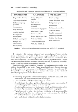 Try to describe a data warehouse in terms of major functional pieces. First you have the
data acquisition component. Next is the data storage component. Finally, there is the infor-
mation delivery component. At a very general level, a data warehouse is made up of these
three broad components. You will notice that a data warehouse project differs from a project
on OLTP application in each of these three functional areas. Let us go over the differences.
Figure 4-2 lists the differences and also describes them.
Data warehousing is a new paradigm. We almost expect a data warehouse project to be
different from an OLTP system project. We can accept the differences. But more important
is the discussion of the consequences of the differences. What must you do about the dif-
ferences? How should the project phases be changed and enhanced to deal with them?
The following suggestions address the differences:
† Consciously recognize that a data warehouse project has broader scope, tends to be
more complex, and involves many different technologies.
† Allow for extra time and effort for newer types of activities.
† Do not hesitate to ﬁnd and use specialists wherever in-house talent is not available. A
data warehouse project has many out-of-the-ordinary tasks.
† Metadata in a data warehouse is so signiﬁcant that it needs special treatment throughout
the project. Pay extra attention to building the metadata framework properly.
† Typically, you will be using a few third-party tools during the development and for
ongoing functioning of the data warehouse. In your project schedule, plan to include
time for the evaluation and selection of tools.
† Allow ample time to build and complete the infrastructure.
DATA ACQUISITION DATA STORAGE INFO. DELIVERY
Large number of sources
Many disparate sources
Different computing
platforms
Outside sources
Huge initial load
Ongoing data feeds
Data replication
considerations
Difficult data integration
Complex data
transformations
Data cleansing
Several user types
Queries stretched to limits
Multiple query types
Web-enabled
Multidimensional analysis
OLAP functionality
Metadata management
Interfaces to DSS apps.
Feed into Data Mining
Multi-vendor tools
Storage of large data
volumes
Rapid growth
Need for parallel
processing
Data storage in staging area
Multiple index types
Several index files
Storage of newer data types
Archival of old data
Compatibility with tools
RDBMS & MDDBMS
Data Warehouse: Distinctive Features and Challenges for Project Management
Figure 4-2 Differences between a data warehouse project and one on OLTP application.
80 PLANNING AND PROJECT MANAGEMENT
 