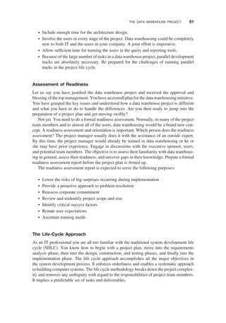 † Include enough time for the architecture design.
† Involve the users in every stage of the project. Data warehousing could be completely
new to both IT and the users in your company. A joint effort is imperative.
† Allow sufﬁcient time for training the users in the query and reporting tools.
† Because of the large number of tasks in a data warehouse project, parallel development
tracks are absolutely necessary. Be prepared for the challenges of running parallel
tracks in the project life cycle.
Assessment of Readiness
Let us say you have justiﬁed the data warehouse project and received the approval and
blessing of the top management. You have an overall plan for the data warehousing initiative.
You have grasped the key issues and understood how a data warehouse project is different
and what you have to do to handle the differences. Are you then ready to jump into the
preparation of a project plan and get moving swiftly?
Not yet. You need to do a formal readiness assessment. Normally, to many of the project
team members and to almost all of the users, data warehousing would be a brand new con-
cept. A readiness assessment and orientation is important. Which person does the readiness
assessment? The project manager usually does it with the assistance of an outside expert.
By this time, the project manager would already be trained in data warehousing or he or
she may have prior experience. Engage in discussions with the executive sponsor, users,
and potential team members. The objective is to assess their familiarity with data warehous-
ing in general, assess their readiness, and uncover gaps in their knowledge. Prepare a formal
readiness assessment report before the project plan is ﬁrmed up.
The readiness assessment report is expected to serve the following purposes:
† Lower the risks of big surprises occurring during implementation
† Provide a proactive approach to problem resolution
† Reassess corporate commitment
† Review and reidentify project scope and size
† Identify critical success factors
† Restate user expectations
† Ascertain training needs
The Life-Cycle Approach
As an IT professional you are all too familiar with the traditional system development life
cycle (SDLC). You know how to begin with a project plan, move into the requirements
analysis phase, then into the design, construction, and testing phases, and ﬁnally into the
implementation phase. The life cycle approach accomplishes all the major objectives in
the system development process. It enforces orderliness and enables a systematic approach
to building computer systems. The life cycle methodology breaks down the project complex-
ity and removes any ambiguity with regard to the responsibilities of project team members.
It implies a predictable set of tasks and deliverables.
THE DATA WAREHOUSE PROJECT 81
 